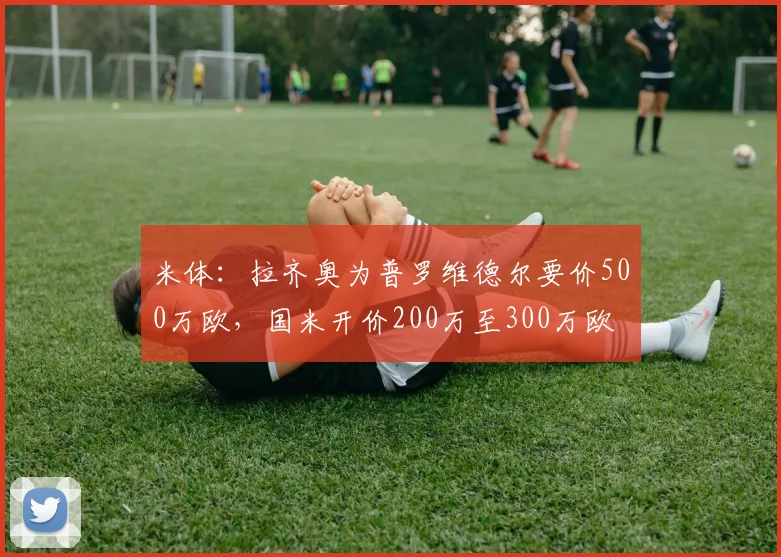 米体：拉齐奥为普罗维德尔要价500万欧，国米开价200万至300万欧